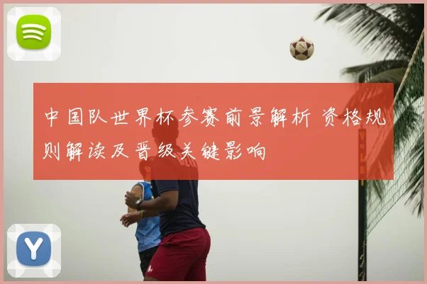 中国队世界杯参赛前景解析 资格规则解读及晋级关键影响