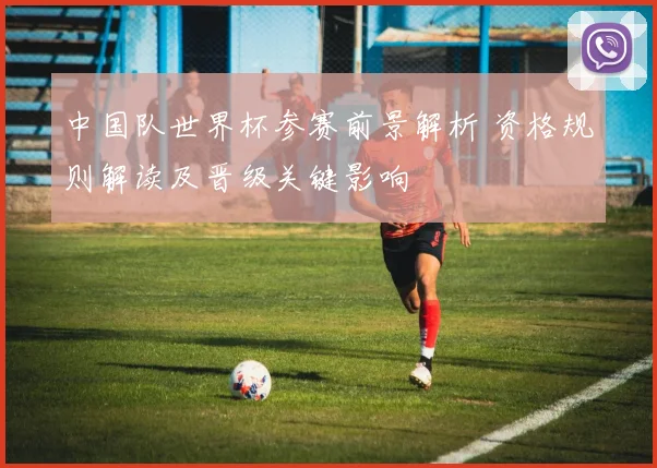 中国队世界杯参赛前景解析 资格规则解读及晋级关键影响