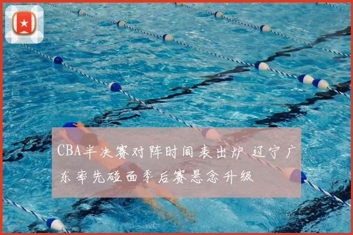 CBA半决赛对阵时间表出炉 辽宁广东率先碰面季后赛悬念升级