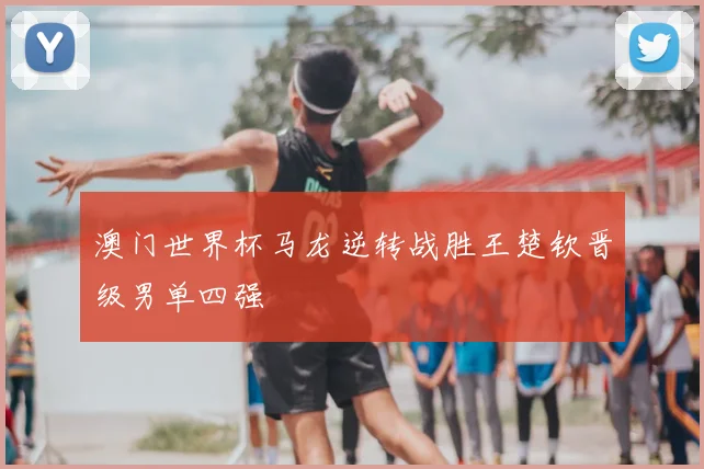 澳门世界杯马龙逆转战胜王楚钦晋级男单四强