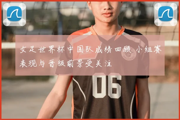 女足世界杯中国队成绩回顾 小组赛表现与晋级前景受关注