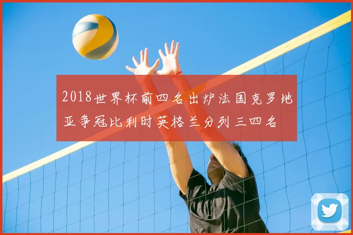 2018世界杯前四名出炉法国克罗地亚争冠比利时英格兰分列三四名
