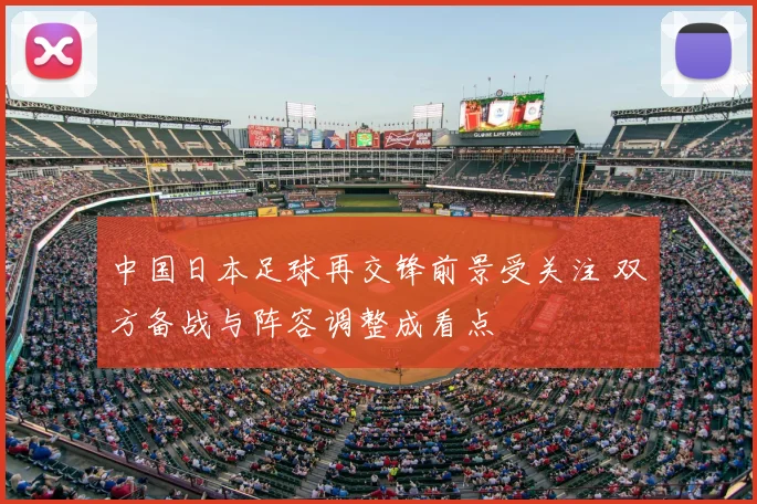 中国日本足球再交锋前景受关注 双方备战与阵容调整成看点