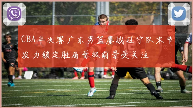 CBA半决赛广东男篮鏖战辽宁队末节发力锁定胜局晋级前景受关注