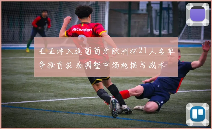 王正坤入选葡萄牙欧洲杯21人名单争抢首发或调整中场轮换与战术