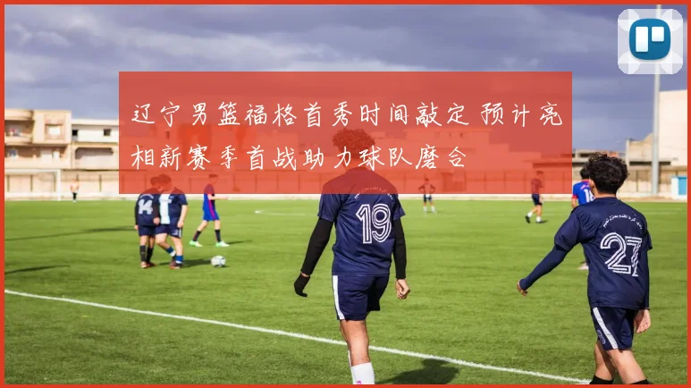 辽宁男篮福格首秀时间敲定 预计亮相新赛季首战助力球队磨合