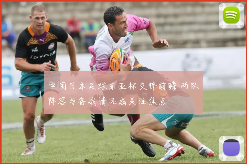 中国日本足球东亚杯交锋前瞻 两队阵容与备战情况成关注焦点