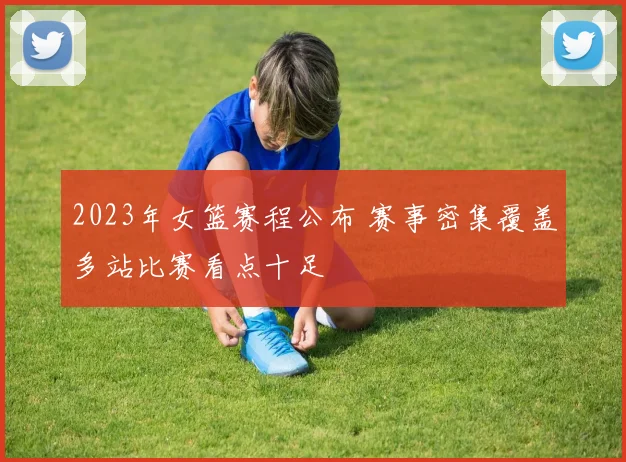 2023年女篮赛程公布 赛事密集覆盖多站比赛看点十足