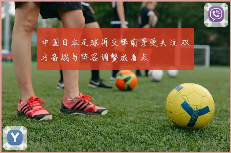 中国日本足球再交锋前景受关注 双方备战与阵容调整成看点