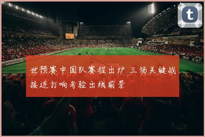 世预赛中国队赛程出炉 三场关键战接连打响考验出线前景