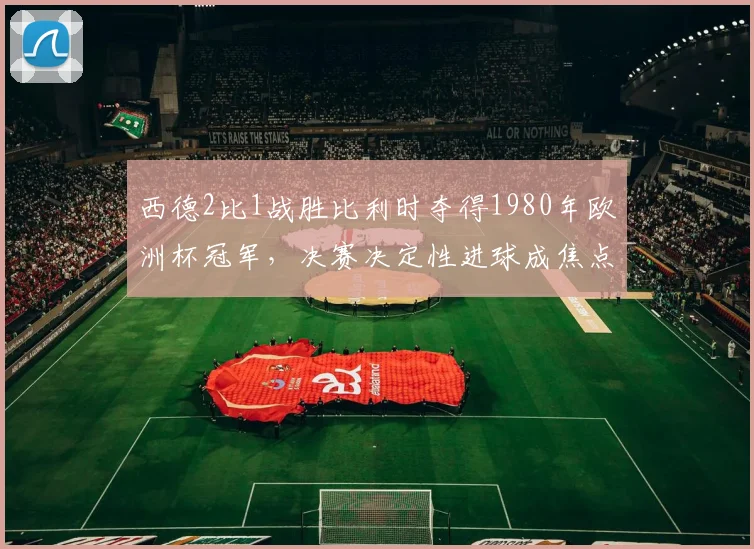 西德2比1战胜比利时夺得1980年欧洲杯冠军，决赛决定性进球成焦点