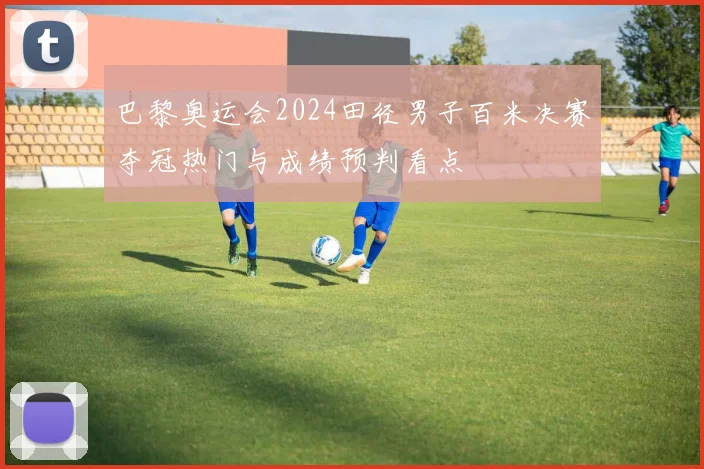 巴黎奥运会2024田径男子百米决赛夺冠热门与成绩预判看点