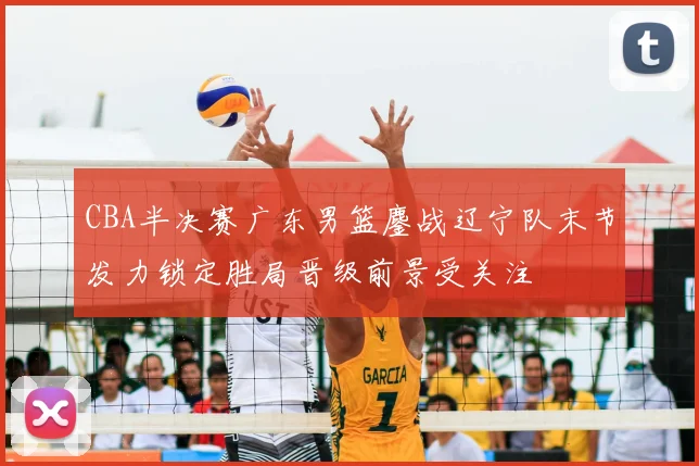 CBA半决赛广东男篮鏖战辽宁队末节发力锁定胜局晋级前景受关注