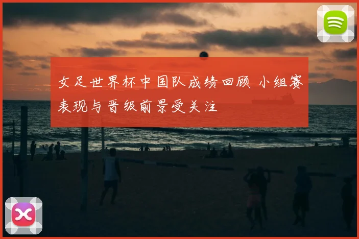 女足世界杯中国队成绩回顾 小组赛表现与晋级前景受关注