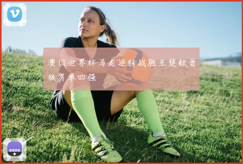 澳门世界杯马龙逆转战胜王楚钦晋级男单四强