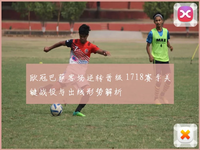 欧冠巴萨客场逆转晋级 1718赛季关键战役与出线形势解析