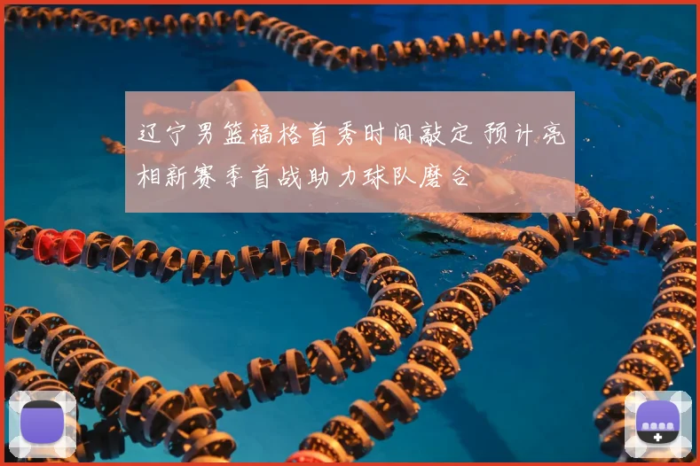 辽宁男篮福格首秀时间敲定 预计亮相新赛季首战助力球队磨合