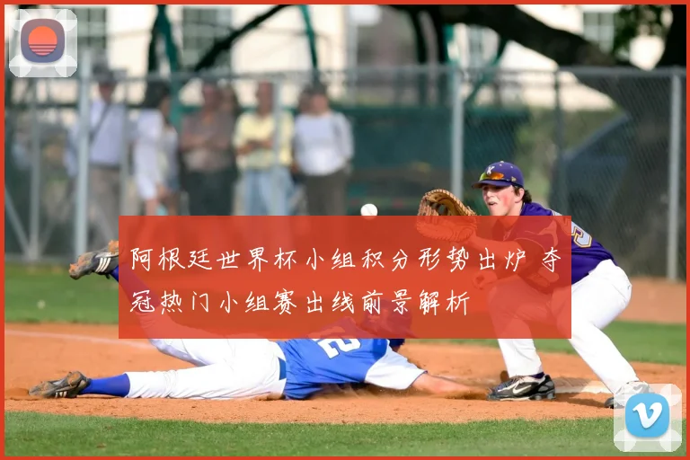 阿根廷世界杯小组积分形势出炉 夺冠热门小组赛出线前景解析