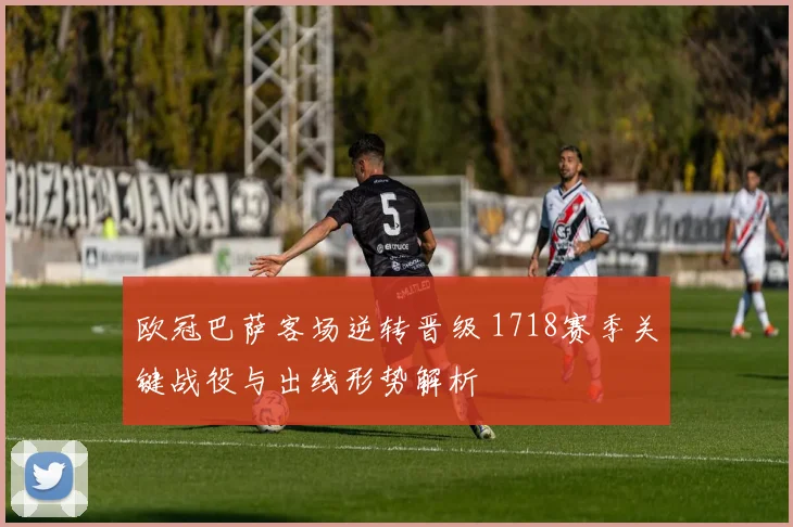 欧冠巴萨客场逆转晋级 1718赛季关键战役与出线形势解析