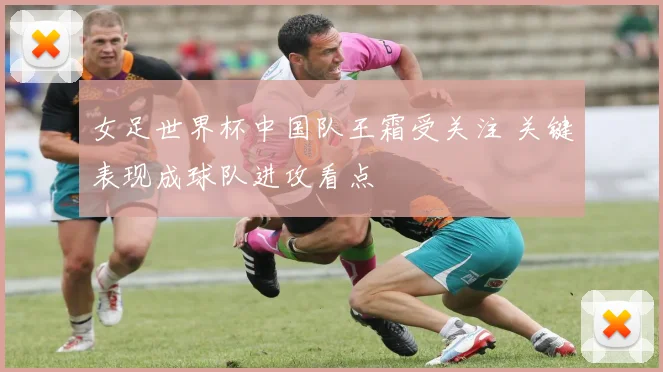 女足世界杯中国队王霜受关注 关键表现成球队进攻看点