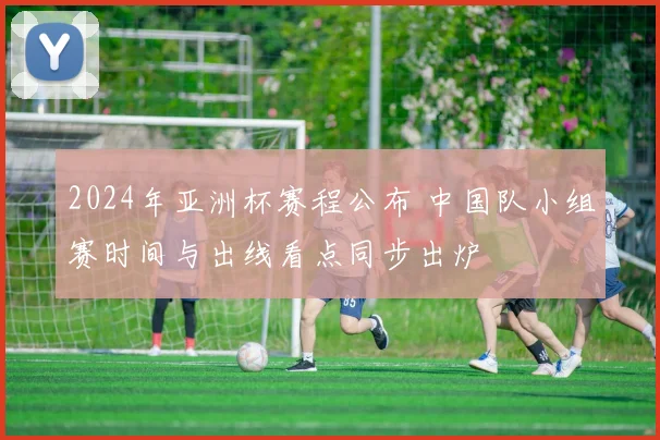 2024年亚洲杯赛程公布 中国队小组赛时间与出线看点同步出炉